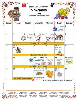 Joseph Caleb Calendar
November
2013
National Child Safety Protection Month
Joseph Caleb
5400 NW 22nd Ave,
Miami, FL 33142
305.636.2386
Jackson-Dade
801 NW 17th St,
Miami, FL 33136
305.545.3430
Culmer
1600 NW 3rd Ave,
Miami, FL 33136
305.438.8605
Liberty Square
6304 NW 14th Ave,
Miami, FL 33147
305.691.2055
North County
3201 NW 207th St,
Miami, FL 33056
305.621.6224
Ophelia E.B. Lawson
16425 NW 25th Ave,
Opa-Locka, FL 33054
305.623.3309
*See Social Workers for more information.
Sunday Monday Tuesday Wednesday Thursday Friday Saturday
1 Miami
Children’s
Museum*
Free Entry
2
3 4 5 Policy
Committee
Meeting @
12pm
6 Free HIV
Testing & Gift
Card*
7 Policy
Council
Meeting @ 6pm
OTV
8 9
**Canned Food Drive**
10 11 Veteran’s
Day
12 13 14 15 Preschool
Story Time:
Caleb Library
16
**Canned Food Drive**
17 18 19 20 Parent
Committee
Meeting! @ 3pm
Picture Day
Classes 1-3
21
Picture Day
Classes 4-6
22
Picture Day
Classes 7-8
23 Borinquen
Health Fair
**Canned Food Drive**
24 25 26 27 Thanksgiving
Basket Give-Away
Free HIV testing &
gift card- CAA*
28 29 Black
Friday
30
**Canned Food Drive**
 