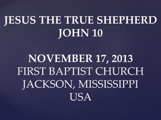 JESUS THE TRUE SHEPHERD
JOHN 10

NOVEMBER 17, 2013
FIRST BAPTIST CHURCH
JACKSON, MISSISSIPPI
USA

 