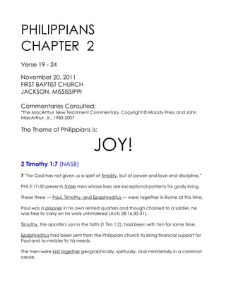 PHILIPPIANS
CHAPTER 2
Verse 19 - 24

November 20, 2011
FIRST BAPTIST CHURCH
JACKSON, MISSISSIPPI

Commentaries Consulted:
*The MacArthur New Testament Commentary, Copyright © Moody Press and John
MacArthur, Jr., 1983-2007

The Theme of Philippians is:


                                   JOY!
2 Timothy 1:7 (NASB)
7 ”For God has not given us a spirit of timidity, but of power and love and discipline.”

Phil 2:17-30 presents three men whose lives are exceptional patterns for godly living.

These three — Paul, Timothy, and Epaphroditus — were together in Rome at this time.

Paul was a prisoner in his own rented quarters and though chained to a soldier, he
was free to carry on his work unhindered (Acts 28:16,30-31).

Timothy, the apostle's son in the faith (1 Tim 1:2), had been with him for some time.

Epaphroditus had been sent from the Philippian church to bring financial support for
Paul and to minister to his needs.

The men were knit together geographically, spiritually, and ministerially in a common
cause.
 