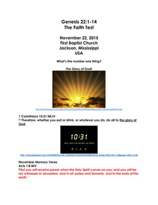Genesis 22:1-14
The Faith Test
November 22, 2015
First Baptist Church
Jackson, Mississippi
USA
What’s the number one thing?
The Glory of God!
http://3.bp.blogspot.com/-HdKEr1hZ7iI/TWY2eWJdLoI/AAAAAAAAAgw/V0dVLTrGG1g/s1600/Glory.jpg
1 Corinthians 10:31 NKJV
31 Therefore, whether you eat or drink, or whatever you do, do all to the glory of
God.
http://3.bp.blogspot.com/-KFOtNWjTX5s/UdT_aGKSebI/AAAAAAAAAB0/ieKqL_IsJHg/s960/1031-wallpaper-slide-v2.gif
November Memory Verse
Acts 1:8 NIV
8 But you will receive power when the Holy Spirit comes on you; and you will be
my witnesses in Jerusalem, and in all Judea and Samaria, and to the ends of the
earth.”
 