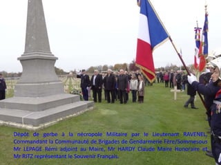 Dépôt de gerbe à la nécropole Militaire par le Lieutenant RAVENEL,
Commandant la Communauté de Brigades de Gendarmerie Fère/Sommesous
Mr LEPAGE Rémi adjoint au Maire, Mr HARDY Claude Maire Honoraire et
Mr RITZ représentant le Souvenir Français.
 