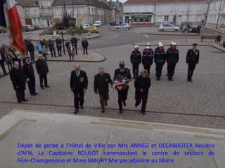Dépôt de gerbe à l’Hôtel de Ville par Mrs ANNEG et DECABBOTER Anciens
d’AFN, Le Capitaine ROULOT commandant le centre de secours de
Fère-Champenoise et Mme MAURY Maryse adjointe au Maire
 