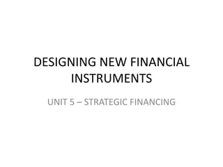 DESIGNING NEW FINANCIAL 
INSTRUMENTS 
UNIT 5 – STRATEGIC FINANCING 
 