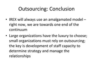 Outsourcing: Conclusion IREX will always use an amalgamated model – right now, we are towards one end of the continuum Large organizations have the luxury to choose; small organizations must rely on outsourcing; the key is development of staff capacity to determine strategy and manage the relationships 