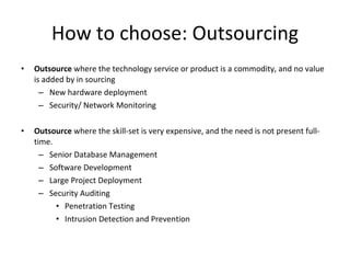 How to choose: Outsourcing Outsource  where the technology service or product is a commodity, and no value is added by in sourcing New hardware deployment Security/ Network Monitoring Outsource  where the skill-set is very expensive, and the need is not present full-time. Senior Database Management Software Development Large Project Deployment Security Auditing Penetration Testing Intrusion Detection and Prevention 