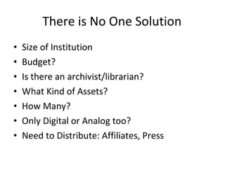 There is No One Solution Size of Institution Budget? Is there an archivist/librarian? What Kind of Assets? How Many? Only Digital or Analog too? Need to Distribute: Affiliates, Press 