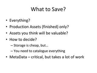 What to Save? Everything? Production Assets (finished) only? Assets you think will be valuable? How to decide? Storage is cheap, but… You need to catalogue everything MetaData – critical, but takes a lot of work 