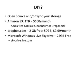 DIY? Open Source and/or Sync your storage Amazon S3: 1TB = $100/month Add a free GUI like Cloudberry or Dragondisk  dropbox.com – 2 GB free; 50GB, $9.99/month Microsoft Windows Live Skydrive – 25GB Free skydrive.live.com 