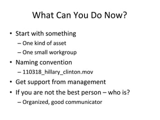 What Can You Do Now? Start with something One kind of asset One small workgroup Naming convention 110318_hillary_clinton.mov Get support from management If you are not the best person – who is? Organized, good communicator 