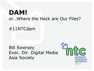 DAM! or…Where the Heck are Our Files? #11NTCdam Bill Swersey Exec. Dir. Digital Media Asia Society 
