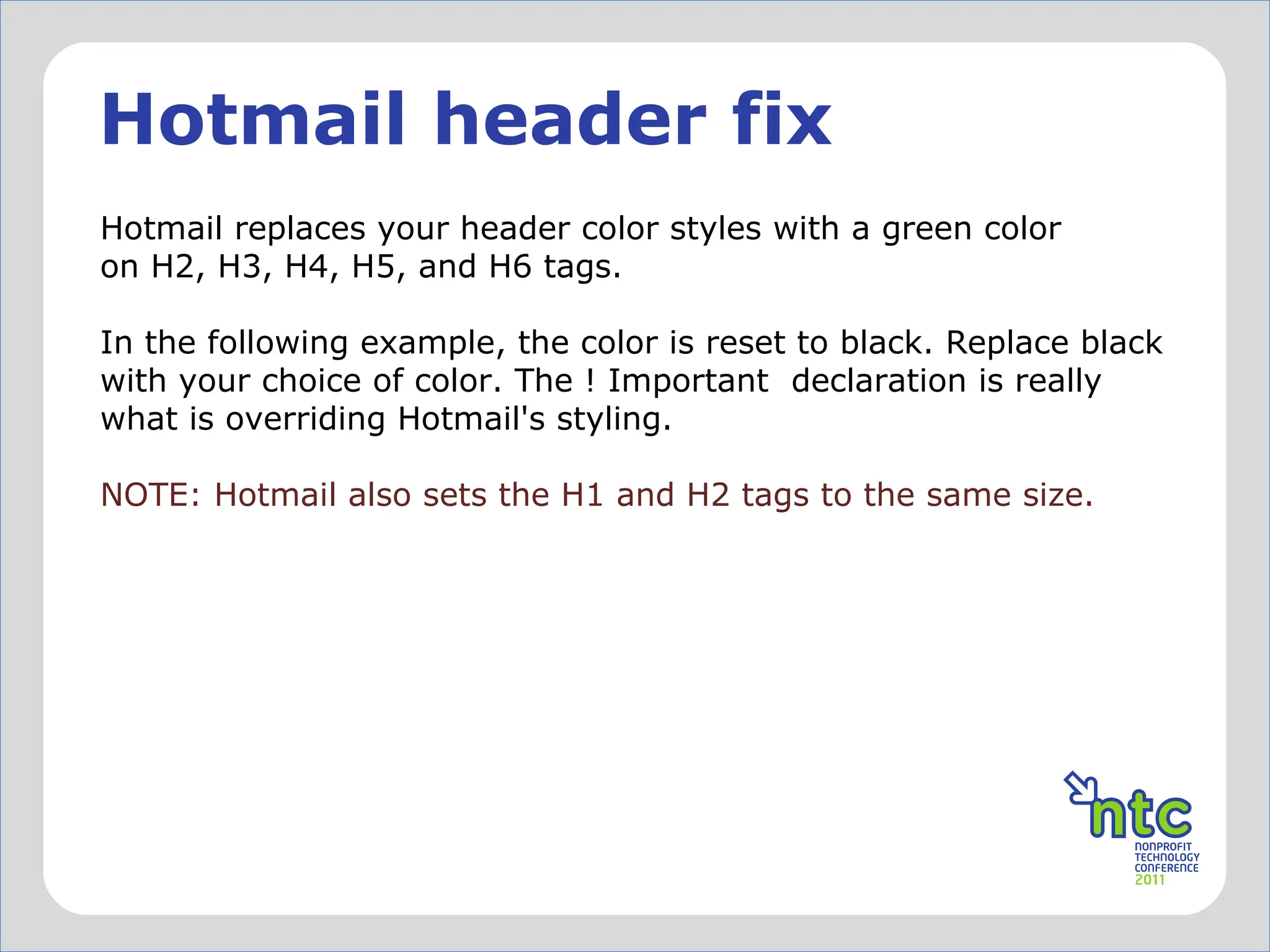 Hotmail header fix Hotmail replaces your header color styles with a green color on H2, H3, H4, H5, and H6 tags.  In the following example, the color is reset to black. Replace black with your choice of color. The ! Important  declaration is really what is overriding Hotmail's styling.  NOTE: Hotmail also sets the H1 and H2 tags to the same size. 