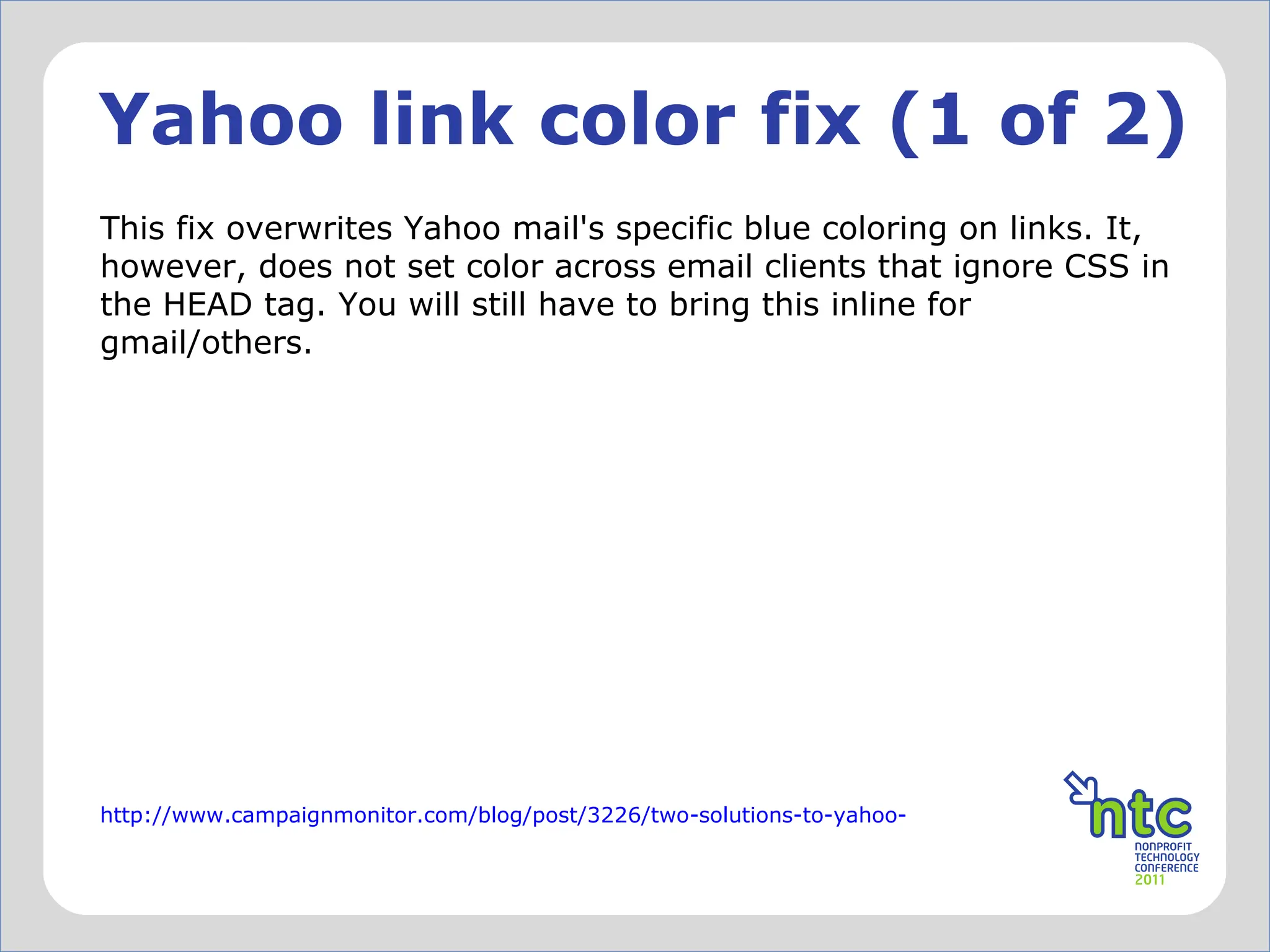 Yahoo link color fix (1 of 2) This fix overwrites Yahoo mail's specific blue coloring on links. It, however, does not set color across email clients that ignore CSS in the HEAD tag. You will still have to bring this inline for gmail/others.  http://www.campaignmonitor.com/blog/post/3226/two-solutions-to-yahoo-mail-turning-all-your-links-blue/ 
