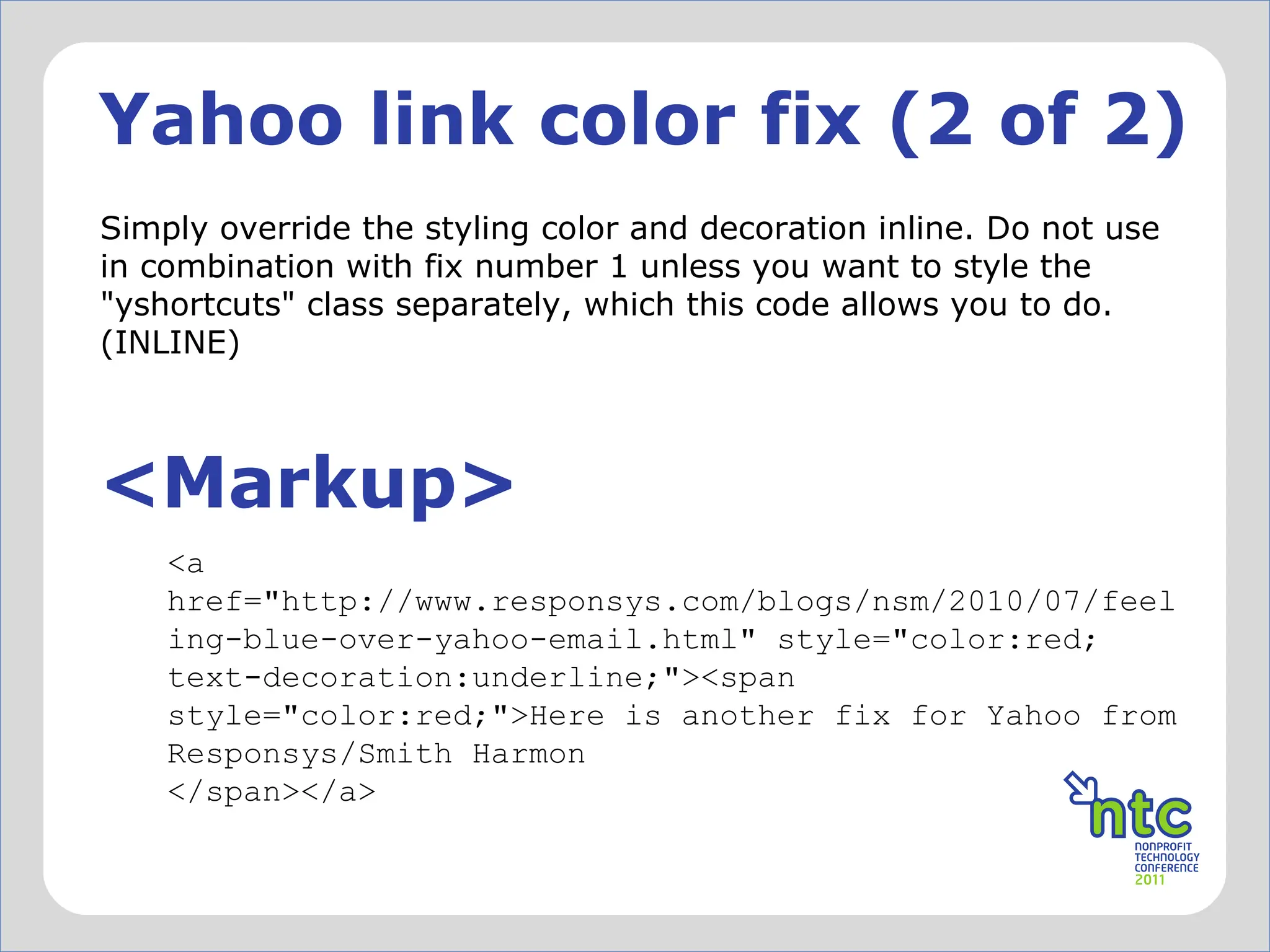 Yahoo link color fix (2 of 2) Simply override the styling color and decoration inline. Do not use in combination with fix number 1 unless you want to style the "yshortcuts" class separately, which this code allows you to do. (INLINE) <Markup> <a href="http://www.responsys.com/blogs/nsm/2010/07/feeling-blue-over-yahoo-email.html" style="color:red; text-decoration:underline;"><span style="color:red;">Here is another fix for Yahoo from Responsys/Smith Harmon </span></a> 