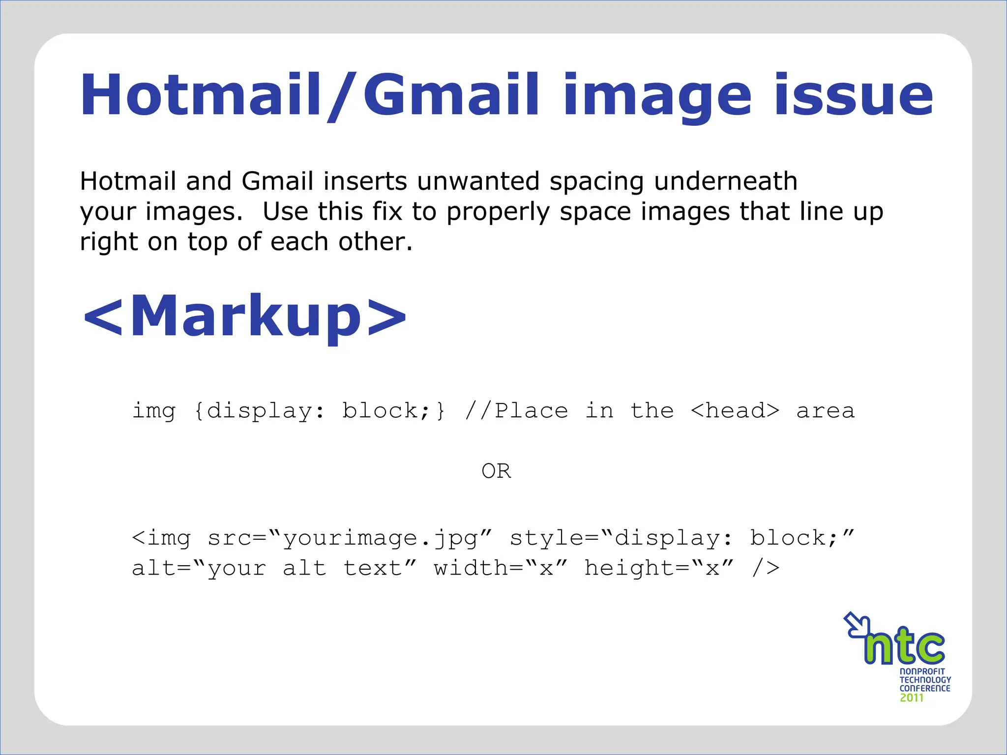 Hotmail/Gmail image issue Hotmail and Gmail inserts unwanted spacing underneath your images.  Use this fix to properly space images that line up right on top of each other. <Markup> <img src= “yourimage.jpg” style=“display: block;” alt=“your alt text” width=“x” height=“x” /> img {display: block;} //Place in the <head> area OR 