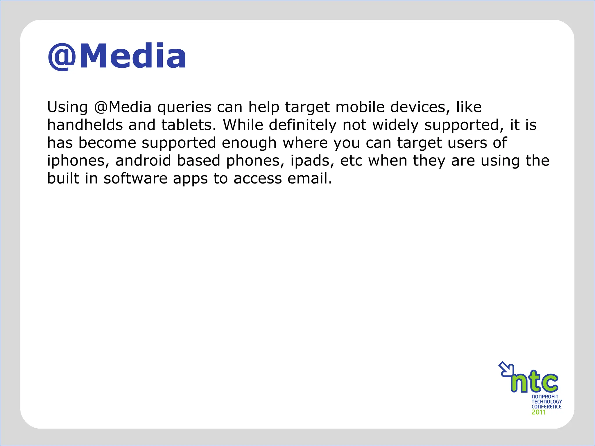 @Media Using @Media queries can help target mobile devices, like handhelds and tablets. While definitely not widely supported, it is has become supported enough where you can target users of iphones, android based phones, ipads, etc when they are using the built in software apps to access email. 