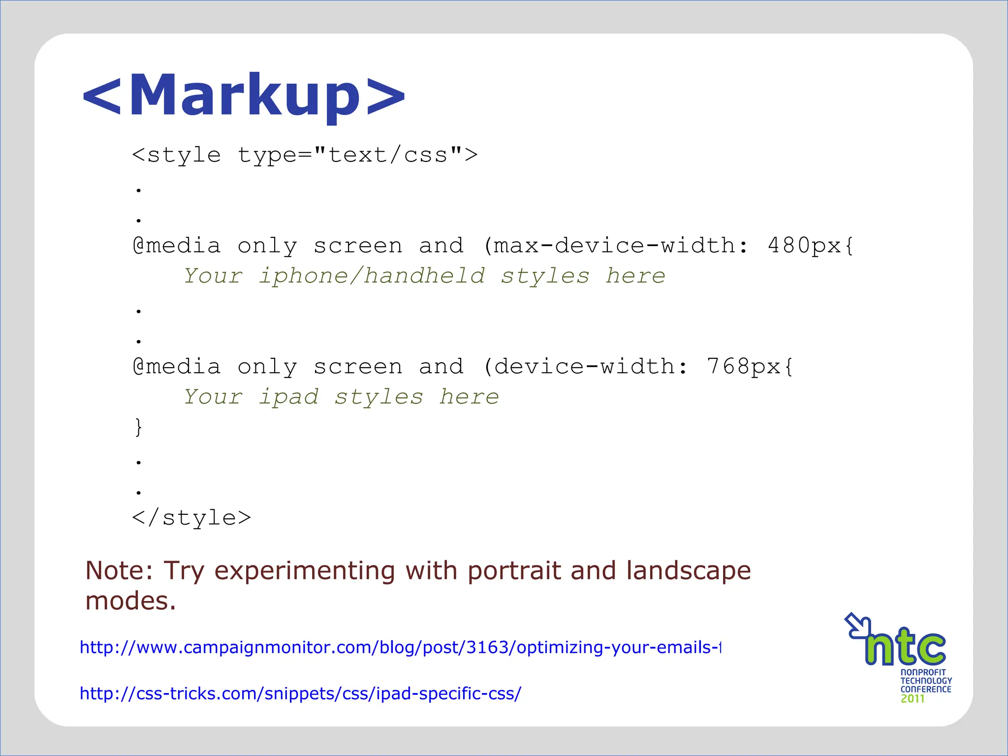 <Markup> Note: Try experimenting with portrait and landscape modes. <style type="text/css"> . . @media only screen and (max-device-width: 480px{ Your iphone/handheld styles here . . @media only screen and (device-width: 768px{ Your ipad styles here } . . </style> http://www.campaignmonitor.com/blog/post/3163/optimizing-your-emails-for-mobile-devices-with-media/ http://css-tricks.com/snippets/css/ipad-specific-css/ 