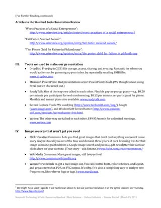 (For Further Reading, continued)

Articles in the Stanford Social Innovation Review

        “Worst Practices of a Social Entrepreneur”:
           http://www.ssireview.org/articles/entry/worst_practices_of_a_social_entrepreneur/

        “Fail Faster, Succeed Sooner”:
            http://www.ssireview.org/opinion/entry/fail_faster_succeed_sooner/

        “The Poster Child for Failure in Philanthropy”:
           http://www.ssireview.org/opinion/entry/the_poster_child_for_failure_in_philanthropy




             DropBox: Free (up to 2GB) file storage, access, sharing, and syncing. Fantastic for when you
III.    Tools we used to make our presentation

             would rather not be gumming up your inbox by repeatedly emailing 8MB files.
        •

             www.dropbox.com
             Microsoft PowerPoint: Bad presentations aren’t PowerPoint’s fault. (We thought about using
             Prezi but we chickened out.)
        •


             ReadyTalk: One of the ways we talked to each other. Flexible pay-as-you-go plans—e.g., $0.20
             per minute per participant for web conferencing; $0.13 per minute per participant for phone.
        •

             Monthly and annual plans also available. www.readytalk.com.
             Screen Capture Tools: We used Jing (http://www.techsmith.com/jing/), SnagIt
             (www.snagit.com), and WisdomSoft ScreenHunter (http://www.wisdom-
        •

             soft.com/products/screenhunter_free.htm).

             Webex: The other way we talked to each other. $49.95/month for unlimited meetings.
             www.webex.com
        •



IV.     Image sources that won’t get you sued
             Flickr Creative Commons: Lets you find great images that don’t cost anything and won’t cause
             scary lawyers to call you out of the blue and demand three years of back licensing fees for that
        •

             image someone grabbed from a Google image search and put in a .pdf newsletter that sat four
             clicks deep on your website. (True story—ask Simone.) www.flickr.com/creativecommons/
             WikiMedia Commons: More great images, still lawyer-free!
             http://www.commons.wikimedia.org
        •


             Wordle 2: Put words in, get a nice image out. You can control fonts, color schemes, and layout,
             and get a screenshot, PDF, or SVG output. It’s nifty. (It’s also a compelling way to analyze text
        •

             frequencies, like referrer logs or tags.) www.wordle.net.




2
 We might have used Tagxedo if we had known about it, but we just learned about it at the Ignite sessions on Thursday.
http://www.tagxedo.com/

Nonprofit Technology #Fails: Resources Handout | Marc Baizman - Dahna Goldstein - Simone Parrish | March 19, 2011
 