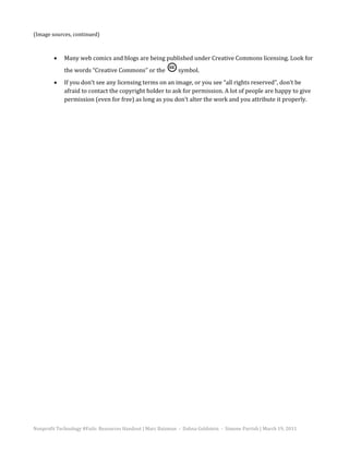 (Image sources, continued)



             Many web comics and blogs are being published under Creative Commons licensing. Look for
             the words “Creative Commons” or the              symbol.
        •


             If you don’t see any licensing terms on an image, or you see “all rights reserved”, don’t be
             afraid to contact the copyright holder to ask for permission. A lot of people are happy to give
        •

             permission (even for free) as long as you don’t alter the work and you attribute it properly.




Nonprofit Technology #Fails: Resources Handout | Marc Baizman - Dahna Goldstein - Simone Parrish | March 19, 2011
 