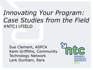 Innovating Your Program:
Case Studies from the Field
#NTC11FIELD



  Sue Clement, ASPCA
  Kami Griffiths, Community
  Technology Network
  Lark Dunham, Rare
 