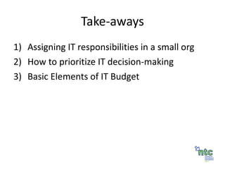 Take-aways Assigning IT responsibilities in a small org How to prioritize IT decision-making Basic Elements of IT Budget 