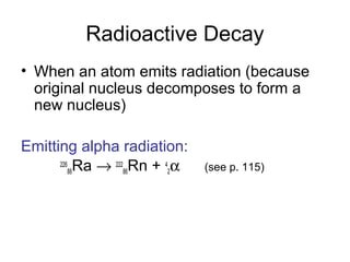 Radioactive Decay
• When an atom emits radiation (because
original nucleus decomposes to form a
new nucleus)
Emitting alpha radiation:
226
88Ra → 222
86Rn + 4
2α (see p. 115)
 