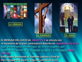 EL MENSAJE DEL JUICIO de Daniel 7 y 8 se vincula con
el escenario de la gran controversia descrito en Apocalipsis 12 al 14.
Aquí encontramos los mensajes de los tres ángeles, que
contienen los temas de la creación, el Juicio y el evangelio (Apoc.
14:6-12).
Estos textos presentan el llamado urgente y final de
Dios a prepararse para la segunda venida de Jesús.
LA CREACION
EL EVANGELIO EL JUICIO
 