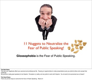 11 Nuggets to Neutralize the
                                           Fear of Public Speaking!

                           Glossophobia is the Fear of Public Speaking.



The Bad News
This fear can negatively affect your personal and professional life. Passing on opportunities to make presentations puts you behind others who accept that
challenge.
We perceive really great speakers to be Experts. Perception is reality, and we prefer to work with Experts. You do want to be perceived as an Expert!

The Good News
There are proven ways to overcome the Fear of Public Speaking. Read on!
 