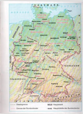 ■...BELGIEN;
 D Ä N E M A R K
Rügen
Rostock
Mecklenburg^;
KIEL
;& j Schleswig- .
-H Ol Stei n :
Lübeck
Bremerhaven Hamburg-, *
1 HAMBURG SCHWERIN Vor.pom m er
J Oldenburg ^ Bremen
J BREMEN
i Nieders’achsen
/
C Münster 9 e r% /r t
Bielefeld 9 /0
< Nordrhein-Westfalen J
’•Duliburg Dortmund
/ Essen
") J * DÜSSELDORF
iv■ % Köln Leverkusen
’■■^Aachen Bonn  /
y '}:■
<
.-öf
.<ss * *'•,•.Ul I
BERLIN
HANNOVER
POTSDAM Frankfurt O
MAGDEBURG an der Oder
. v Brandenburg J
Göttingen
fy # - Sachse,n-An Ira It
d _
r '^ •ê r^ a a rfïir Ludwigthafen Mannheim
^SAARBRÜCKEN
WIESBADEN
%■ Pfalz m
Kassel
Hessen,
Frankfurt
am Main
ê
S-
/
1°-

Leipzig Meißen j
ERFURT g S ' J W
i
c,.
Halle
Jena
X
*'v V
V
Nürnberg
% T S C H E C H I E N
Würzburg
Heidelberg
Baye ’Ht
F R A N K R E I C H
t-r Baden-
Karlsruhe STUTTGART
Regensburg v 
% V
Wu.il
<0
A
Tübingen. ov
V3
Freiburg
■. ;*nl
V e
LIECHTENSTEIN
Passau (
Augsburg /
MÜNCHEN
. , H!
&^-r ■tJCk.
< S C H W E______
— Staatsgrenze
- Grenze der Bundesländer
,
I Z l.% / j _ /IT A LIE N X
Berlin Hauptstadt
• mainz Hauptstädte der Bundesländer
 