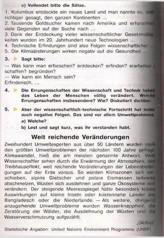 c) Vollendet bitte die Sätze.
1. Kolumbus entdeckte ein neues Land und man nannte es, <
richtiger gesagt, den ganzen Kontinenten ...
2. Tausende Goldsucher kamen nach Amerika und erforsoW
viele Gegenden auf der Suche nach ...
3. Dank der Entdeckung vieler wissenschaftlicher Geset/m.i
keiten wurden im 20. Jahrhundert neue Technologien ...
4. Technische Erfindungen sind also Folgen wissenschaftliche
5. Die Klimaänderungen wirken negativ auf die Gesundheil
3. Sagt bitte:
— Was kann man erforschen? entdecken? erfinden? e ra rlmI«h»
schaffen? begründen?
— Wie kann ein Mensch sein?
Erfinderisch, ...
4. Die Errungenschaften der W issenschaft und Technik luili
das Leben der M enschen völlig verändert. W<>li
Errungenschaften insbesondere? Wie? D iskutiert darUh«!
5. Aber der w issenschaftlich-technische Fortschritt hat loi
auch negative Folgen. Das sind vor allem Umweltprohlonig
a) Welche?
b) Lest und sagt kurz, was ihr verstanden habt.
Weit reichende Veränderungen
Zweihundert Umweltexperten aus über 50 Ländern wurden mil­
den größten Umweltproblemen der nächsten 100 Jahre gnftw fl
Klimawandel, hieß die am meisten genannte Antwort Vm|
Wissenschaftler sehen durch die Erwärmung der Atmosphäm •Inf
Treibhauseffekt, weit reichende Veränderungen der LebensbrtdlÄ
gungen auf der Erde voraus. So würden Klimazonen sich
schieben, alpine Gletscher und polare Eismassen to llw u lf
abschmelzen, Wüsten sich ausdehnen und ganze Ökosystem*' Mlti
verändern. Der steigende Meeresspiegel hätte besonder. kirtl
Auswirkungen auf kleine Inseln oder küstennahe Länch’i
Bangladesch oder die Niederlande. — Als weitere, diinurniff
anzugehende Umweltprobleme wurden Wasserknapphcit >Iib
Zerstörung der Wälder, die Ausdehnung der Wüsten und <HS
Wasserverschmutzung aufgezählt.
„Oll ihun11
Statistische Angaben: United Nations Environment Programme (UNI l ’l
 