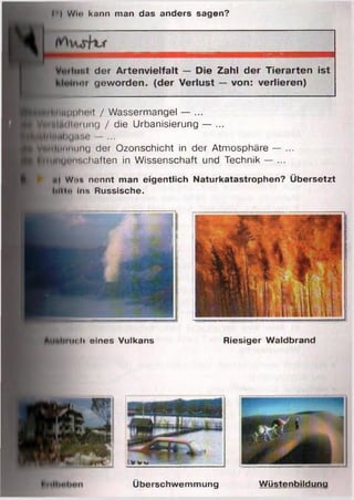 * I Win knnn man das anders sagen?
Überschwemmung W üstenbildung
in,l d e r A rte n v ie lfa lt — D ie Zahl d e r T ie ra rte n is t
Iner g e w o rd e n , (d e r V erlu st — von: ve rlie re n )
fttppheit / Wassermangel — ...
Ultllniung / die Urbanisierung — ...
I il M|,iüG — ...
Önnung der Ozonschicht in der Atmosphäre — ...
flygimohaften in Wissenschaft und Technik — ...
«) Wim nennt man eigentlich Naturkatastrophen? Übersetzt
l.n In Ins Russische.
Riesiger Waldbrand» M i c h eines Vulkans
 