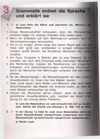 ) Grammatik ordnet die Sprache
/ und erklärt sie
1. a) Lest b itte die Sätze und übersetzt sie. M a rkio il
Nebensätze.
1. Einige Wissenschaftler behaupten, dass der KlimawtM hg
schwere Folgen für unseren Planeten Erde haben kann.
2. Wenn ein Erdbeben auf dem Meeresgrund passiert, k......
Überschwemmungen verursachen.
3. Als es vor einigen Jahren lange Zeit keinen Regen gab iiihI i1
Hitze sehr groß war, entstanden in einigen afrikam:.« I
Ländern große Dürren, die Hunderten Menschen das I «t|>
kosteten.
4. Am Fluss Tunguska in Sibirien gibt es eine Gegend, d lf i
aussieht, wie nach dem Einschlag eines mächtigen Metooiilt;
5. Die Wetterdienste müssen die Bevölkerung von mötjii« l i f i
Erdbeben und Überschwemmungen rechtzeitig informmiufl
damit die Menschen ihre Wohnungen verlassen und sich ren
können.
6 . Da der Wassermangel / die Wasserknappheit ein sehr (>пш|Ц
Umweltproblem ist, muss man das Wasser sparen.
7. Viele Leute lassen beim Baden und Waschen oder auch Im
Geschirrabspülen das Wasser viel umsonst laufen, so dasi
mehr Wasser verbrauchen als nötig.
8 . Obwohl die Menschen genau wissen, dass es jetzt vid'
gefährliche Umweltprobleme gibt, machen sie leider niiv
genug für die Lösung dieser Probleme.
b) Lest die Nebensätze vor und versucht ihre A rt zu boull
men. Nehmt die Tabelle aus Anhang I, S. 168—170 zu Hilft*
2. In der Übung 1a habt ihr zwei neue Nebensätze entdoi h|<
einen Konsekutivsatz (придаточное следствия) und oIhmii
Konzessivsatz (уступительное придаточное предложит ш
а) M erkt euch:
 