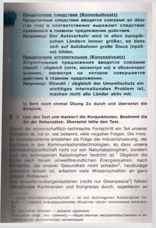 Прими точное следствия (K o n s e k u tiv s a tz)
Приди точные следствия вводятся со ю за м и so dass
1(1йк что) и с о о тв е тс тв е н н о в ы р а ж а ю т с л е д с тв и е
«много в главном пред л ож ении действия.
римор: D e r A u to v e rk e h r w ird in a lle n e u ro p ä i­
s c h e n L ä n d e rn im m e r g rö ß e r, so d a ss
sich a u f A uto b a h n e n große S taus (п р о б ­
ки) b ild e n .
»точное уступительное (K o n ze ssivsa tz)
ум итсльны е п р е д л о ж е н и я вво д я тся с о ю за м и
.>/»/ / obgleich (хотя, несм отря на) и обозначаю т
овие, н е см о тр я на ко то р о е с о в е р ш а е тся
Йотвие в главном пред л ож ении .
ипримар: O bw ohl / o b g le ic h d e r U m w e lts c h u tz ein
w ic h tig e s in te rn a tio n a le s P ro b le m is t,
m achen n ic h t a lle Länder a k tiv m it.
Ii) Muht noch einmal Übung 2a durch und übersetzt die
Mnlaplolo.
I rmI Hon Text und m arkiert die Konjunktionen. Bestimmt die
ah Hei Nebensätze. Übersetzt bitte den Text.
cImi wissenschaftlich-technische Fortschritt ein Teil unserer
Мни Ist, hat er, wie bekannt, viele negative Folgen. Die meis-
't»ll|)iol)leme entstehen als Folge der Industrialisierung, der
tn in den Kommunikationstechnologien, so dass unsere
finnniosollschaft nicht nur von Naturkatastrophen, sondern
ynii t«i< imogenen Katastrophen bedroht ist. 1 Obgleich die
J Moh neuen umweltfreundlichen Energiequellen, nach
jfffüii, die unserer Gesundheit nicht schaden2, heutzutage
ftp*in iikluell ist, arbeiten viele Wissenschaftler an ganz
~:i l'n il »lernen.
^tiwnllschutzorganisationen (nicht nur Greenpeace3) führen
lluiinln Konferenzen und Kongresse durch, appellieren an
щЛк lut•>iи1.11Ionsgesellschaft ... ist von technogenen Katastrophen be-
ii.иному информационному обществу грозят техногенные катастро-
■НмнмПшН schaden — вредить здоровью
Анн ü ii 'ni/I ; lies: грйнпис) — общественная неправительственная и не-
............. жологическая организация
 