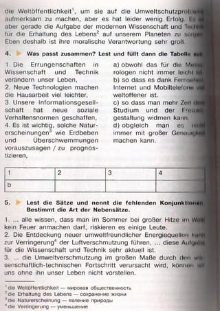 die Weltöffentlichkeit1, um sie auf die Umweltschutzproliim
•lufmerksam zu machen, aber es hat leider wenig Erfolg I u
aber gerade die Aufgabe der modernen Wissenschaft und Im tu
für die Erhaltung des Lebens2 auf unserem Planeten zu aofjf
Eben deshalb ist ihre moralische Verantwortung sehr groß
4. Was passt zusammen? Lest und fü llt dann die Tabello «:
1. Die Errungenschaften in
Wissenschaft und Technik
verändern unser Leben,
2. Neue Technologien machen
die Hausarbeit viel leichter,
3. Unsere Informationsgesell­
schaft hat neue soziale
Verhaltensnormen geschaffen,
4. Es ist wichtig, solche Natur­
erscheinungen3 wie Erdbeben
und Überschwemmungen
vorauszusagen / zu prognos­
tizieren,
a) obwohl das für die M*>«*.
rologen nicht immer leicht i
b) so dass es dank Fei ii:.t*h
Internet und Mobiltelefonn
weltoffener ist,
c) so dass man mehr Zoll <1*
Studium und der I 'u |/i{[
gestaltung widmen kann
d) obgleich man es mW
immer mit großer Gen.mujK
machen kann.
1 2 3 4
b
5. Lest die Sätze und nennt die fehlenden Konjunktion«»*.
Bestim m t die A rt der Nebensätze.
1. ... alle wissen, dass man im Sommer bei großer Hitze im Wiilfl
kein Feuer anmachen darf, riskieren es einige Leute.
2. Die Entdeckung neuer umweltfreundlicher Energiequellen kNitjl
zur Verringerung4 der Luftverschmutzung führen, ... diese Aiilijnim
für die Wissenschaft und Technik sehr aktuell ist.
3. ... die Umweltverschmutzung im großen Maße durch dun wll»
senschaftlich-technischen Fortschritt verursacht wird, könnnn wit
uns ohne ihn unser Leben nicht vorstellen.
' die Weltöffentlichkeit — мировая общественность
' die Erhaltung des Lebens — сохранение жизни
3die Naturerscheinung — явление природы
"die Verringerung — уменьшение
 