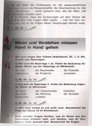 ilui W.ihl der Problematik für die wissenschaftliche
jlif l inussnn die Wissenschaftler die Verantwortung für ihre
^^H |iiit> lim i'n , ... nichts gemacht wird, was der Natur und
schaden kann,
bnkm iit, dass die Forschungen auf dem Gebiet der
Html« M'lu viele Fragen offen lassen, ... man hier sehr vor-
K ü 'n und an die Folgen dieser Forschungen denken muss.
AU DI). 1.
топ und Verstehen müssen
Hund in Hand gehen
Mite noch einiges über Vulkane (Arbeitsbuch, Üb. 1, S. 84).
Mii ulitd zwei Reportagen.
Ü) MOil euch die Reportage 1 an. Findet die Bedeutung fol-
tjtmilm W örter aus der Reportage im W örterbuch.
illn Insel die Rauchwolke die Flutwelle
iKhlndloren die Finsternis verwüsten
bl ЛИ. Üb. 1a, 1b.
ei Und jetzt die Reportage 2. Findet die Bedeutung folgen-
ilix W oiter im W örterbuch.
||l»i Aliiin der Hubschrauber bedrohen
(Hin Asche die Richtung der Schaden
Hobüchten umleiten
•l| ЛИ, Ub. 1c, 1d.
й) Hoii noch einmal zu und p rü ft euch. B eantw ortet die
hnu« ю з Übung 1d im Arbeitsbuch.
tMnlll olnander Fragen darüber, was ihr Neues aus den
Mn|ioi lugen erfahren habt, und darüber, was ihr über
Volk «ne schon gewusst habt. Beantw ortet die Fragen.
 