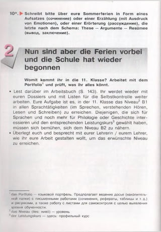 10*. Schreibt bitte über eure Sommerferien in Form eines
Aufsatzes (сочинение) oder einer Erzählung (mit Ausdruck
von Emotionen), oder einer Erörterung (рассуждение), die
letzte nach dem Schema: These — Argumente — Resümee
(вывод, заключение).
Womit kommt ihr in die 11. Klasse? Arbeitet mit dem
Portfolio1 und prüft, was ihr alles könnt.
• Lest darüber im Arbeitsbuch (S. 143). Ihr werdet wieder mit
euren Dossiers und mit Listen für die Selbstkontrolle weiter
arbeiten. Eure Aufgabe ist es, in der 11. Klasse das Niveau2 B1
in allen Sprachtätigkeiten (im Sprechen, verstehenden Hören,
Lesen und Schreiben) zu erreichen. Diejenigen, die sich für
Sprachen und noch mehr für Philologie oder Geschichte inter­
essieren und den entsprechenden Leistungskurs3 gewählt haben,
müssen sich bemühen, sich dem Niveau B2 zu nähern.
• Überlegt euch und besprecht mit eurer Lehrerin / eurem Lehrer,
wie ihr eure Arbeit gestalten wollt, um das erwünschte Niveau
zu erreichen.
' das Portfolio — языковой портфель. Предполагает ведение досье (накопитель­
ной папки) с письменными работами (сочинения, рефераты, таблицы и т. д.)
и рисунками, а также работу с листами для самоконтроля с целью выявления
уровня обученности.
■'ilu!. Niveau (lies: ниво) — уровень
'dor I nstungskurs — здесь: профильный курс
Nun sind aber die Ferien vorbei
und die Schule hat wieder
begonnen
 