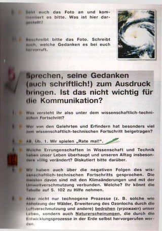 ■t«M mich das Foto an und kom-
...... ........ es bitte. Was ist hier dar-
l | f t l o | | t ?
i»m hioibt bitte das Foto. Schreibt
JMliih, wolche Gedanken es bei euch
l i i ' l WIM I L if t .
Spielchen, seine Gedanken
(mich schriftlich!) zum Ausdruck
hfingen. Ist das nicht wichtig für
<li<? Kommunikation?
I Wh» vorsteht ihr also unter dem wissenschaftlich-techni-
»i lti4i Fortschritt?
I Wut von den Gelehrten und Erfindern hat besonders viel
♦um wlBsenschaftlich-technischen Fortschritt beigetragen?
ли, Uh t. Wir spielen „Rate mal!“.
w/..ii im Errungenschaften in Wissenschaft und Technik
t linhnn unser Leben überhaupt und unseren Alltag insbeson-
ilum völlig verändert? Diskutiert bitte darüber.
Wii luiben auch über die negativen Folgen des wis-
«....... h.Htlich-technischen Fortschritts gesprochen. Die
швЫоп davon sind mit den Klimaänderungen und mit der
lliiiwoltverschmutzung verbunden. Welche? Ihr könnt die
fehollo auf S. 102 zu Hilfe nehmen.
i Atmr nicht nur technogene Prozesse (z. B. solche wie
Atilmt/ung der Wälder, Erweiterung des Ozonlochs durch die
111MVerschmutzung und andere) bedrohen (угрожают) unso»
I "linn, sondern auch Naturerscheinungen, die durch dio
Entwicklungsprozesse in der Erde selbst hervorgerufen w er
ilm .
 