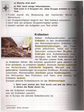 a) Welche sind das?
b) Hier noch einige Informationen.
Teilt euch in 3 Gruppen ein. Jede Gruppe arbeitet an ein
Text.
• Findet zuerst die Bedeutung der markierten Wörtm
Wörterbuch;
• ein Gruppenmitglied beginnt den Text halblaut vorzulesen,
• dann liest ein anderes Gruppenmitglied weiter;
• danach werden die Aufgaben zum Text erfüllt.
I
Erdbeben
Neben Vulkanausbrüchen <)ehn
Erdbeben zu den zerstörendst<;n mV
den Naturkatastrophen. Erdbeben «I
Bodenerschütterungen, die I <iin
eines plötzlichen, meist nui muh
Sekunden andauernden Bruche', il
Erdkruste sind. Erdtektonische Vm |
derungen, das heißt VeränderuiKp m
der Struktur unserer Erde, können .tl
zu Erdbeben führen. Sie kommen gewöhnlich ganz plötzlich tl
Erde schwankt, es entstehen Spalten, Gebäude stürzen zus.imfW
wie Kartenhäuser, Erdrutsche begraben Mensch und II
geborstene1 Gasleitungen verursachen Großfeuer, Brücken slui^
zusammen, Monsterwellen überfluten ganze Küstenregionen
Die Metropolen San Francisco und Tokio sind ständig
Erdbeben bedroht.
Europas aktivste Erdbebenzone ist der Mittelmeerraum.
I. Seht noch einmal den Text durch und lest die Sat/<> wt
in denen die Rede davon ist,
wie die Erdbeben entstehen;
was bei Erdbeben passiert;
wo in Europa die aktivste Erdbebenzone ist.
' geborsten: siehe bersten
 