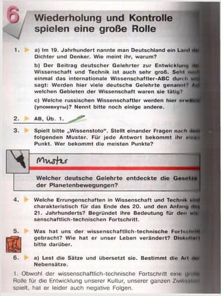 Wiederholung und Kontrolle
spielen eine große Rolle
1. a) Im 19. Jahrhundert nannte man Deutschland ein L.hhi
Dichter und Denker. Wie meint ihr, warum?
b) Der Beitrag deutscher Gelehrter zur Entwicklung -M
Wissenschaft und Technik ist auch sehr groß. Schl ittiff
einmal das internationale Wissenschaftler-ABC durch им
sagt: Werden hier viele deutsche Gelehrte genannt f Л
welchen Gebieten der Wissenschaft waren sie tätig?
c) Welche russischen Wissenschaftler werden hier riwUh|fl|
(упомянуты)? Nennt bitte noch einige andere.
ei
3
2. AB, Üb. 1.
3. Spielt bitte „Wissenstoto“. Stellt einander Fragen nach • •
folgenden Muster. Für jede Antwort bekommt ihr nloflw
Punkt. Wer bekommt die meisten Punkte?
Welcher deutsche Gelehrte entdeckte die Ge*u»
der Planetenbewegungen?
4. Welche Errungenschaften in Wissenschaft und Techml< «iitiM
charakteristisch für das Ende des 20. und den Anf.mu ilttf
21. Jahrhunderts? Begründet ihre Bedeutung für don wis­
senschaftlich-technischen Fortschritt.
Was hat uns der wissenschaftlich-technische FortnohrlH
gebracht? Wie hat er unser Leben verändert? Di'.kittini I
bitte darüber.
6. a) Lest die Sätze und übersetzt sie. Bestimmt die Ai l «Int
Nebensätze.
1. Obwohl der wissenschaftlich-technische Fortschritt eine u ittH
Rolle für die Entwicklung unserer Kultur, unserer ganzen Zivillnrttldl
spielt, hat er leider auch negative Folgen.
 