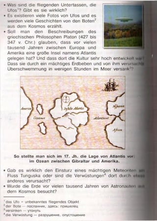 • Was sind die fliegenden Untertassen, die
Ufos'? Gibt es sie wirklich?
• Es existieren viele Fotos von Ufos und es
werden viele Geschichten von den Boten2
aus dem Kosmos erzählt.
• Soll man den Beschreibungen des
griechischen Philosophen Platon (427 bis
347 v. Chr.) glauben, dass vor vielen
tausend Jahren zwischen Europa und
Amerika eine große Insel namens Atlantis
gelegen hat? Und dass dort die Kultur sehr hoch entwickln wn
Dass sie durch ein mächtiges Erdbeben und von ihm verur.m h|
Überschwemmung in wenigen Stunden im Meer versank'?
So stellte man sich im 17. Jh. die Lage von Atlantis voi
im Ozean zwischen Gibraltar und Amerika.
Gab es wirklich den Einsturz eines mächtigen Meteorllnn nt
Fluss Tunguska oder sind die Verwüstungen4 dort durch
anderes verursacht?
Wurde die Erde vor vielen tausend Jahren von Astronaut......n { |
dem Kosmos besucht?
1das Ufo = unbekanntes fliegendes Objekt
2der Bote — посланник, здесь: пришелец
3versinken — утонуть
4die Verwüstung — разрушение, опустошение
Oceanui M lanlicus
 