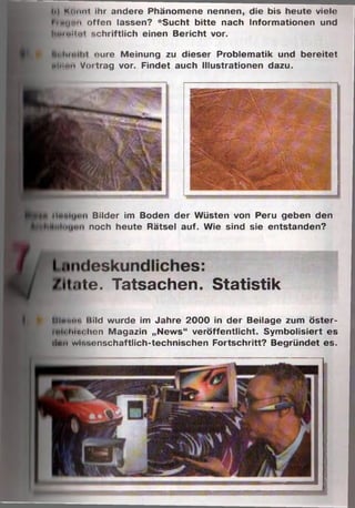 ■
■
t.ite. Tatsachen. Statistik
h| Könnt ihr andere Phänomene nennen, die bis heute viele
hnuoii offen lassen? *Sucht bitte nach Informationen und
hMiultol schriftlich einen Bericht vor.
eure Meinung zu dieser Problematik und bereitet
M'""> Vmtrag vor. Findet auch Illustrationen dazu.
MiMi.tu. itild wurde im Jahre 2000 in der Beilage zum öster-
t hin« hon Magazin „News“ veröffentlicht. Symbolisiert es
•Inn wiT.'.cnschaftlich-technischen Fortschritt? Begründet es.
Bilder im Boden der Wüsten von Peru geben den
• noch heute Rätsel auf. Wie sind sie entstanden?
 