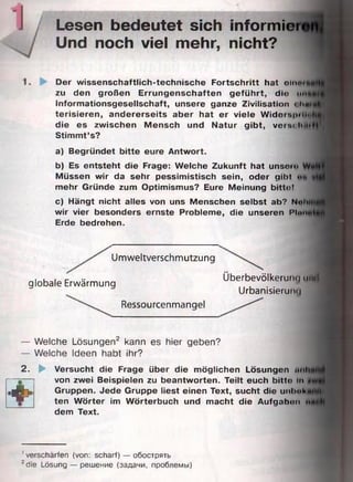Lesen bedeutet sich informiei
Und noch viel mehr, nicht?
Der wissenschaftlich-technische Fortschritt hat olnei
zu den großen Errungenschaften geführt, dio urt
Informationsgesellschaft, unsere ganze Zivilisation « I m
terisieren, andererseits aber hat er viele Widots|iiil«i
die es zwischen Mensch und Natur gibt, veisrhMt
Stimmt’s?
a) Begründet bitte eure Antwort.
b) Es entsteht die Frage: Welche Zukunft hat unsoro
Müssen wir da sehr pessimistisch sein, oder gibt <><.
mehr Gründe zum Optimismus? Eure Meinung bittot
c) Hängt nicht alles von uns Menschen selbst ab? Nah
wir vier besonders ernste Probleme, die unseren Pinn
Erde bedrohen. 11
Umweltverschmutzung
globale Erwärmung
Überbevölkerung uml
Urbanisierung
Ressourcenmangel
— Welche Lösungen2 kann es hier geben?
— Welche Ideen habt ihr?
2 . ►
*® irc
Versucht die Frage über die möglichen Lösungen unli
von zwei Beispielen zu beantworten. Teilt euch bitto In
Gruppen. Jede Gruppe liest einen Text, sucht die unlmh
ten Wörter im Wörterbuch und macht die Aufgahnn 11
dem Text.
1verschärfen (von: scharf) — обострять
2die Lösung — решение (задачи, проблемы)
 