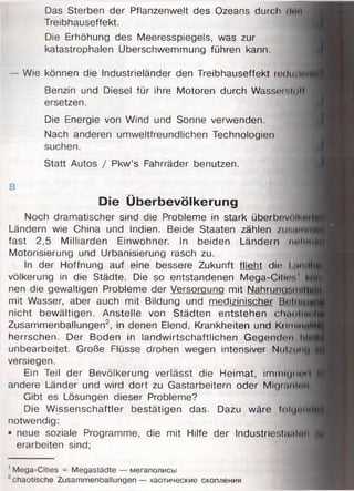 Das Sterben der Pflanzenwelt des Ozeans durch ilm
Treibhauseffekt.
Die Erhöhung des Meeresspiegels, was zur
katastrophalen Überschwemmung führen kann.
— Wie können die Industrieländer den Treibhauseffekt redu/inurf
Benzin und Diesel für ihre Motoren durch Wasser.lull
ersetzen.
Die Energie von Wind und Sonne verwenden.
Nach anderen umweltfreundlichen Technologien
Statt Autos / Pkw’s Fahrräder benutzen.
B
Die Überbevölkerung
Noch dramatischer sind die Probleme in stark überbevniMMB
Ländern wie China und Indien. Beide Staaten zählen
fast 2,5 Milliarden Einwohner. In beiden Ländern neimid№
Motorisierung und Urbanisierung rasch zu.
In der Hoffnung auf eine bessere Zukunft flieht dir l.m.ihß
völkerung in die Städte. Die so entstandenen Mega-CitH-.' M M
nen die gewaltigen Probleme der Versorgung mit Nahrund'.iniilü^|: I
mit Wasser, aber auch mit Bildung und medizinischer Bcimuui»
nicht bewältigen. Anstelle von Städten entstehen clwmheiri|F
Zusammenballungen2, in denen Elend, Krankheiten und Krim initlH
herrschen. Der Boden in landwirtschaftlichen Gegenden u.-uil
unbearbeitet. Große Flüsse drohen wegen intensiver Nut/uny
versiegen.
Ein Teil der Bevölkerung verlässt die Heimat, im nw |iiw | jfvü
andere Länder und wird dort zu Gastarbeitern oder Migr.mitiii
Gibt es Lösungen dieser Probleme?
Die Wissenschaftler bestätigen das. Dazu wäre (<>li.i<m11 Irtjl
notwendig:
• neue soziale Programme, die mit Hilfe der Industriest, ulen *
erarbeiten sind;
1Mega-Cities = Megastädte — мегаполисы
2chaotische Zusammenballungen — хаотические скопления
 