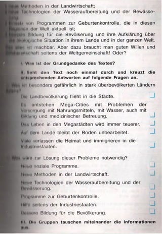 Wttllutdon in der Landwirtschaft;
Im hnologlen der Wasseraufbereitung und der Bewässe-
l| von i’rogrammen zur Geburtenkontrolle, die in diesen
UNwi doi Welt aktuell ist;
j i f i Bildung für die Bevölkerung und ihre Aufklärung über
JBoluUli'Che Situation in ihrem Lande und in der ganzen Welt.
H p lll machbar. Aber dazu braucht man guten Willen und
^»llnnh.ill seitens der Weltgemeinschaft! Oder?
I I, Wim ist der Grundgedanke des Textes?
I ||, Ia h t den Text noch einmal durch und kreuzt die
Kl SMlnpitichenden Antworten auf folgende Fragen an.
jfflltd Im".oriders gefährlich in stark überbevölkerten Ländern
I Diu I midbevölkerung flieht in die Städte.
I?« imlstehen Mega-Cities mit Problemen der
ByeiMoUjiing mit Nahrungsmitteln, mit Wasser, auch mit
llili Imui und medizinischer Betreuung.
I Örtu Loben in den Megastädten wird immer teuerer.
Aul iii in Lande bleibt der Boden unbearbeitet.
| Vlulo vorlassen die Heimat und immigrieren in die
imimiiilostaaten,
T| BhrAtn /m Lösung dieser Probleme notwendig?
(^Itun soziale Programme.
Nmin Methoden in der Landwirtschaft.
Noim Im hnologien der Wasseraufbereitung und der
■iWAnsorung.
|>roymmme zur Geburtenkontrolle.
Hilf# (seitens der Industriestaaten.
M K n o io Bildung für die Bevölkerung.
III, l)l<> Gruppen tauschen miteinander die Informationen
J
J
J
J
J
J
 