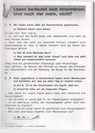 Lesen bedeutet sich informieren.
Und noch viel mehr, nicht?
1. ► Wir haben schon über die Sommerferien gesprochen.
a) Gehören Ferien zum Alltag?
Ja und nein. Nein und ja.
Ja, weil sich die Ferien jedes Jahr wiederholen und mehr als
zwei Monate dauern.
— Nein, weil das nicht nur verdiente Freizeit, sondern auch
Abwechselung ist. Also, in dieser Hinsicht1 sind die Ferien den
Feiertagen ähnlich.
b) Wie ist eure Meinung dazu?
c) Was versteht ihr also unter Alltag? Lest bitte und zählt
weiter auf (перечисляйте дальше).
Alltag sind die gewöhnlichen Arbeitstage oder Wochentage.
Dazu gehören: die Schule, die Pflichten zu Hause, das Einkäufen
von Lebensmitteln und der Kleidung, die Sorge für die Geschwis­
ter ... .
2. ► Viele Jugendliche in Deutschland haben einen Wochenplan
und schreiben auf, was sie jeden Tag zu machen haben.
a) Auf S. 13 ist der Wochenplan von Ingrid. Lest ihn.
b) Antwortet bitte auf die folgenden Fragen.
Was denkt ihr, macht Ingrid gleich nach dem Unterricht ihre
Hausaufgaben?
Hat sie nicht zu wenig Zeit für die Hausaufgaben eingeplant?
Ist es überhaupt richtig, die Hausaufgaben gleich nach dem
Unterricht zu machen?
- Wann und wie lange macht ihr gewöhnlich eure Hausaufgaben?
Wie sieht überhaupt ungefähr euer Wochenplan aus?
c) AB, Üb. 1.
' In dieser Hinsicht — в этом отношении
 