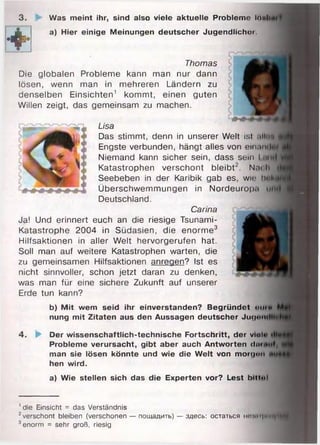 ' die Einsicht = das Verständnis
2verschont bieiben (verschonen — пощадить) — здесь: остаться но import
3enorm = sehr groß, riesig
Thomas
Die globalen Probleme kann man nur dann
lösen, wenn man in mehreren Ländern zu
denselben Einsichten1 kommt, einen guten
Willen zeigt, das gemeinsam zu machen.
Lisa
Das stimmt, denn in unserer Welt ist all
Engste verbunden, hängt alles von einan
Niemand kann sicher sein, dass sein i <h
Katastrophen verschont bleibt2. Nai l
Seebeben in der Karibik gab es, wir h
Überschwemmungen in Nordeurop.i
Deutschland.
Carina
Ja! Und erinnert euch an die riesige Tsunami-
Katastrophe 2004 in Südasien, die enorme3
Hilfsaktionen in aller Welt hervorgerufen hat.
Soll man auf weitere Katastrophen warten, die
zu gemeinsamen Hilfsaktionen anregen? Ist es
nicht sinnvoller, schon jetzt daran zu denken,
was man für eine sichere Zukunft auf unserer
Erde tun kann?
b) Mit wem seid ihr einverstanden? Begründet «miim
nung mit Zitaten aus den Aussagen deutscher Jugnn
4. 'p- Der wissenschaftlich-technische Fortschritt, der viel«
Probleme verursacht, gibt aber auch Antworten dm
man sie lösen könnte und wie die Welt von morgen
hen wird.
a) Wie stellen sich das die Experten vor? Lest bilioi
3. ►
4Ä
Was meint ihr, sind also viele aktuelle Probleme Ihnl
a) Hier einige Meinungen deutscher Jugendlicher
 