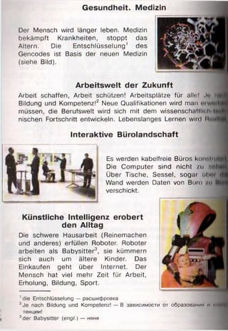 Gesundheit. Medizin
Arbeitswelt der Zukunft
Arbeit schaffen, Arbeit schützen! Arbeitsplätze für alle; 1 Jt» tt
Bildung und Kompetenz!2 Neue Qualifikationen wird man
müssen, die Berufswelt wird sich mit dem wissenschafllii h
nischen Fortschritt entwickeln. Lebenslanges Lernen wird Hmilll
Interaktive Bürolandschaft
Es werden kabelfreie Büros kuii'iiiuli
Die Computer sind nicht /11 »trtl
Über Tische, Sessel, sogar ubni
Wand werden Daten von Büro /11 Mi
verschickt.
Künstliche Intelligenz erobert
den Alltag
Die schwere Hausarbeit (Reinemachen
und anderes) erfüllen Roboter. Roboter
arbeiten als Babysitter3, sie kümmern
sich auch um ältere Kinder. Das
Einkäufen geht über Internet. Der
Mensch hat viel mehr Zeit für Arbeit,
Erholung, Bildung, Sport.
1die Entschlüsselung — расшифровка
2Je nach Bildung und Kompetenz! — В зависимости от образовании и нм
тенции!
3der Babysitter (engl.) — няня
Der Mensch wird länger leben. Medizin
bekämpft Krankheiten, stoppt das
Altern. Die Entschlüsselung1 des
Gencodes ist Basis der neuen Medizin
(siehe Bild).
 