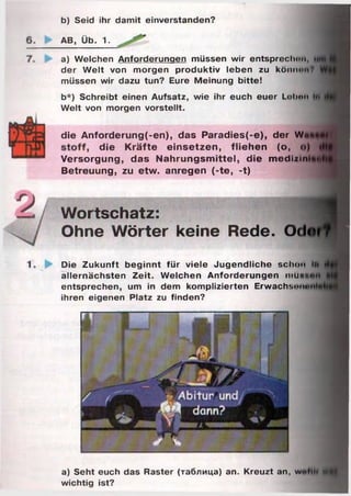 b) Seid ihr damit einverstanden?
AB, Üb. 1.
a) Welchen Anforderungen müssen wir entsprechim,
der Welt von morgen produktiv leben zu kömun
müssen wir dazu tun? Eure Meinung bitte!
b*) Schreibt einen Aufsatz, wie ihr euch euer Lelxm
Welt von morgen vorstellt.
die A nforderung(-en), das P aradies(-e), der Wn
die K rä fte e in s e tze n , flie h en (o,
Versorgung, das N ah ru n g sm ittel, die m edi/tn
Betreuung, zu etw . anregen (-te , -t)
Wortschatz:
Ohne Wörter keine Rede. 0<
Die Zukunft beginnt für viele Jugendliche schon I»
allernächsten Zeit. Welchen Anforderungen mU*«
entsprechen, um in dem komplizierten Erwachson«
ihren eigenen Platz zu finden?
a) Seht euch das Raster (таблица) an. Kreuzt an, wu
wichtig ist?
 