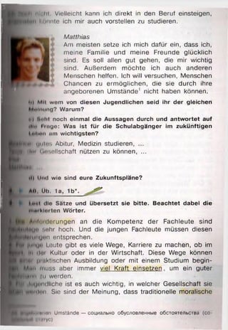 ■
B u i li nii hi Vielleicht kann ich direkt in den Beruf einsteigen,
konnte ich mir auch vorstellen zu studieren.
meine Familie und meine Freunde glücklich
sind. Es soll allen gut gehen, die mir wichtig
sind. Außerdem möchte ich auch anderen
... . . . ,
Menschen helfen. Ich will versuchen, Menschen
Chancen zu ermöglichen, die sie durch ihre
Am meisten setze ich mich dafür ein, dass ich,
Matthias
angeborenen Umstände1 nicht haben können.
li} Mil wem von diesen Jugendlichen seid ihr der gleichen
Aoiming? Warum?
>) ’mlii noch einmal die Aussagen durch und antwortet auf
ll«| finge: Was ist für die Schulabgänger im zukünftigen
«Iioii tim wichtigsten?
I) iiiul wie sind eure Zukunftspläne?
ti, Üb. 1a, 1b*.
••••( <llo Sätze und übersetzt sie bitte. Beachtet dabei die
Moiklorten Wörter.
Mlforderungen an die Kompetenz der Fachleute sind
ige Bahr hoch. Und die jungen Fachleute müssen diesen
unumi entsprechen.
mui*1 i 'Jute gibt es viele Wege, Karriere zu machen, ob im
i doi Kultur oder in der Wirtschaft. Diese Wege können
...... prnktischen Ausbildung oder mit einem Studium begin-
L Mnn muss aber immer viel Kraft einsetzen . um ein guter
H k 'Iiih-imm .'ii werden.
l£ tii luuundliche ist es auch wichtig, in welcher Gesellschaft sie
^ H ||H № iiln n . Sie sind der Meinung, dass traditionelle moralische
gutes Abitur, Medizin studieren, ...
h Ilm Oesellschaft nützen zu können, ...
IHlBinnxii Umstände — социально обусловленные обстоятельстра (co-
лИ i imyc)
 