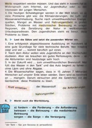 Werte respektiert werden müssen. Und das steht in keinem
Widerspruch zum Internet, zur Jugendkultur odei /11
Interessen der jungen Menschen.
4. Die heutigen Schulabgänger werden in der Welt leben, wQ
viele Probleme gibt wie: die Klimaänderungen, die I ull 1
Wasserverschmutzung, Suche nach umweltfreundlichen I nur
quellen, Mangel an Wasser und Nahrungsmitteln in ym
Städten, Probleme mit medizinischer Betreuung m <>nit
Regionen, die Zerstörung der Natur in weltb« «I*.im
Urlaubsparadiesen. Den Jugendlichen steht es bevor, dlT
Probleme zu lösen.
5. Lest die Sätze und setzt die passenden Wörter nin
1. Eine erfolgreich abgeschlossene Ausbildung im Handwml
eine gute Grundlage für viele technische Berufe. Wer linti
zeigt und viel ..., kommt beruflich gut voran.
2. Nach dem Abitur wollen viele Jugendliche an den Hoc Ir.« Im
studieren. Aber sie brauchen ein gutes Reifezeugnis, denn
die Abiturienten sind heutzutage sehr hoch.
3. In der Zukunft wird ... zum umweltfreundlichen Brennstoff
füllt das Wasser in den Tank1 und das Auto beginnt zu I.iIhmii
ohne Lärm und ohne Abgase.
4. Die Wissenschaftler sagen, dass in 15 Jahren 7 Milliintj
Menschen auf unserer Erde leben werden. Dann wird es hnnimift
an ... mangeln. Darum versuchen jetzt die Gelehrten mit i|$
Gentechnik diese Probleme zu lösen.
Kraft einsetzen der Wasserstoff die Anforde. unu«fl]
Nahrungsmittel
6. Merkt euch die Wortbildung.
a) fordern — die Forderung — die Anforderung
betreuen — die Betreuung — die m edizinische
Betreuung
sorgen — die Sorge — die Versorgung
1der Tank — бак для бензина (в автомобиле)
 