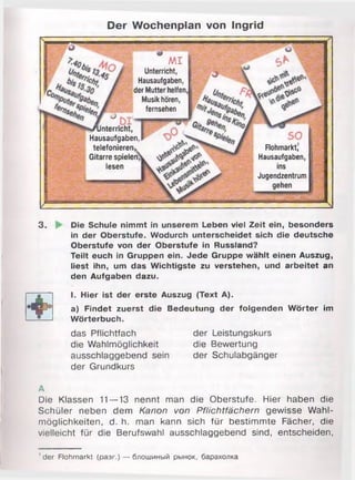 Der Wochenplan von Ingrid
M I
Unterricht,
Hausaufgaben,
der Mutter helfen
Musik hören,
fernsehen
'•/unterricht,
Hausaufgaben,
telefonieren *
Gitarre spielen
lesen
Flohmarkt,
Hausaufgaben,
ins
Jugendzentrum
gehen
3 . Die Schule nimmt in unserem Leben viel Zeit ein, besonders
in der Oberstufe. Wodurch unterscheidet sich die deutsche
Oberstufe von der Oberstufe in Russland?
Teilt euch in Gruppen ein. Jede Gruppe wählt einen Auszug,
liest ihn, um das Wichtigste zu verstehen, und arbeitet an
den Aufgaben dazu.
o I. Hier ist der erste Auszug (Text A).
a) Findet zuerst die Bedeutung der folgenden Wörte
— 5— Wörterbuch.
das Pflichtfach der Leistungskurs
die Wahlmöglichkeit die Bewertung
ausschlaggebend sein der Schulabgänger
der Grundkurs
A
Die Klassen 11—13 nennt man die Oberstufe. Hier haben die
Schüler neben dem Kanon von Pflichtfächern gewisse Wahl­
möglichkeiten, d. h. man kann sich für bestimmte Fächer, die
vielleicht für die Berufswahl ausschlaggebend sind, entscheiden,
'd e r Flohmarkt (разг.) — блошиный рынок, барахолка
 